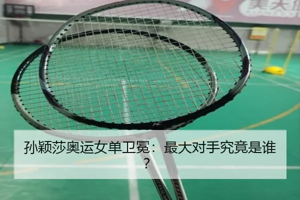 孙颖莎奥运女单卫冕：最大对手究竟是谁？